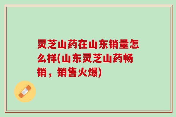 灵芝山药在山东销量怎么样(山东灵芝山药畅销，销售火爆)