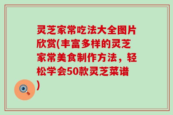 灵芝家常吃法大全图片欣赏(丰富多样的灵芝家常美食制作方法，轻松学会50款灵芝菜谱)