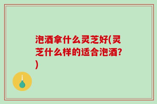 泡酒拿什么灵芝好(灵芝什么样的适合泡酒？)