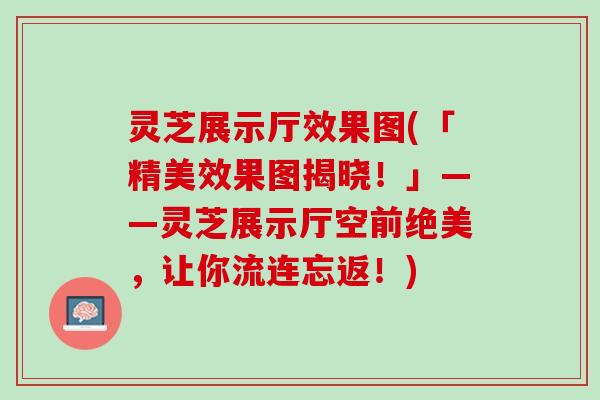 灵芝展示厅效果图(「精美效果图揭晓！」——灵芝展示厅空前绝美，让你流连忘返！)