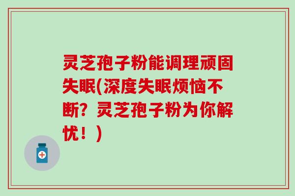 灵芝孢子粉能调理顽固失眠(深度失眠烦恼不断？灵芝孢子粉为你解忧！)