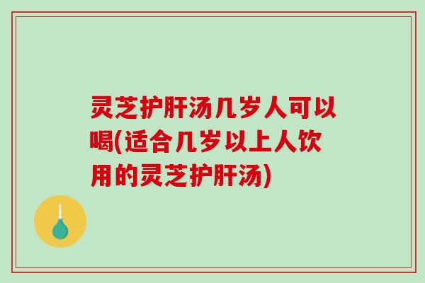 灵芝护肝汤几岁人可以喝(适合几岁以上人饮用的灵芝护肝汤)
