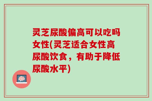 灵芝尿酸偏高可以吃吗女性(灵芝适合女性高尿酸饮食,有助于降低尿酸水平) 灵芝尿酸偏高可以吃吗女性(灵芝适合女性高尿酸饮食,有助于降低尿酸水平)