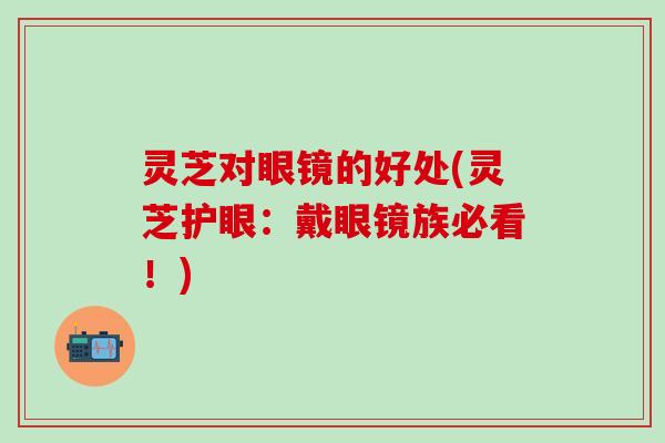 灵芝对眼镜的好处(灵芝护眼：戴眼镜族必看！)