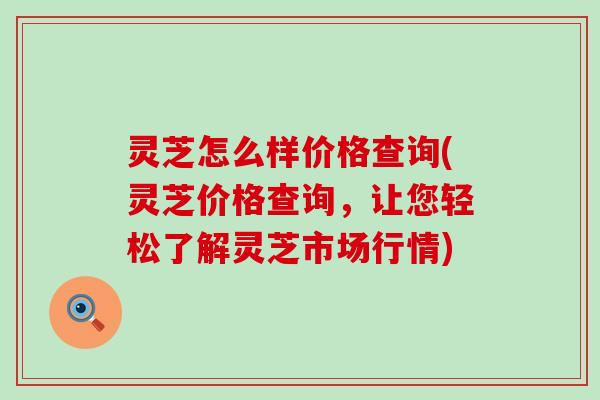 灵芝怎么样价格查询(灵芝价格查询，让您轻松了解灵芝市场行情)