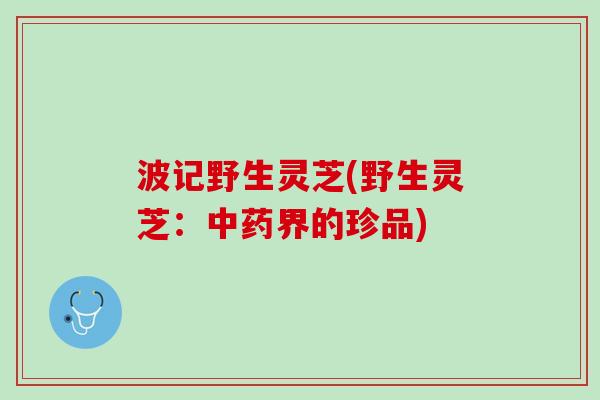 波记野生灵芝(野生灵芝：中药界的珍品)