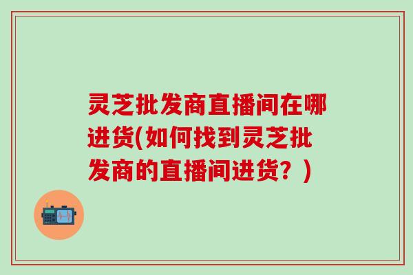 灵芝批发商直播间在哪进货(如何找到灵芝批发商的直播间进货？)