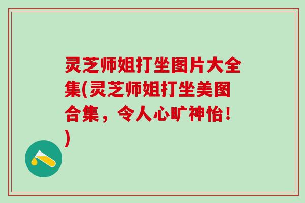 灵芝师姐打坐图片大全集(灵芝师姐打坐美图合集，令人心旷神怡！)