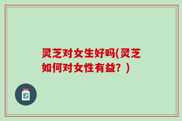 灵芝对女生好吗(灵芝如何对女性有益？)