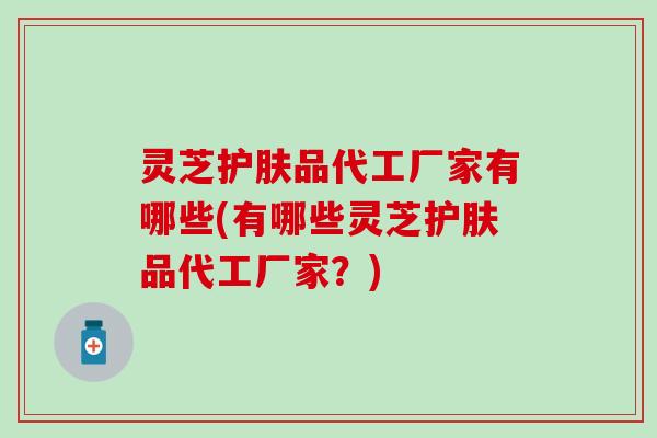 灵芝护肤品代工厂家有哪些(有哪些灵芝护肤品代工厂家？)