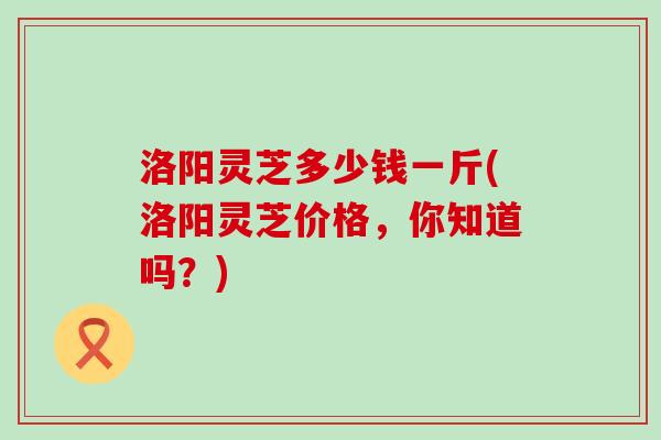 洛阳灵芝多少钱一斤(洛阳灵芝价格，你知道吗？)