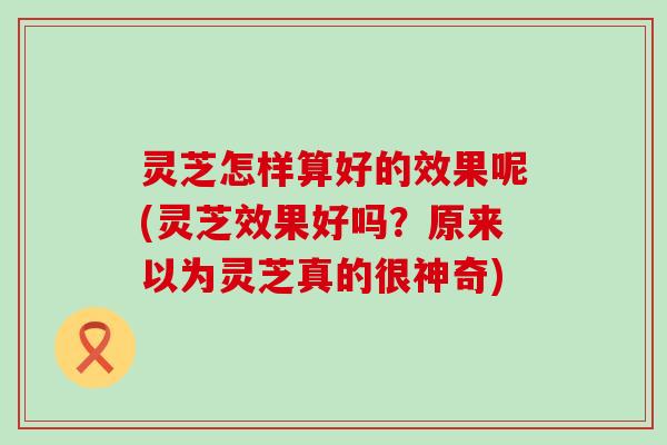 灵芝怎样算好的效果呢(灵芝效果好吗？原来以为灵芝真的很神奇)