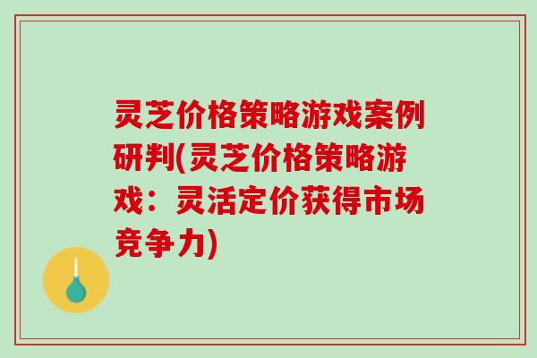 灵芝价格策略游戏案例研判(灵芝价格策略游戏：灵活定价获得市场竞争力)