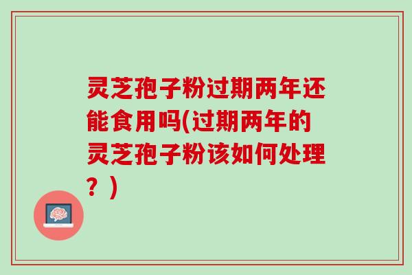 灵芝孢子粉过期两年还能食用吗(过期两年的灵芝孢子粉该如何处理？)
