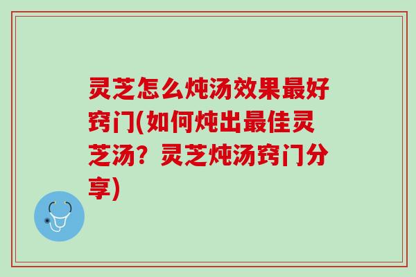 灵芝怎么炖汤效果最好窍门(如何炖出最佳灵芝汤？灵芝炖汤窍门分享)