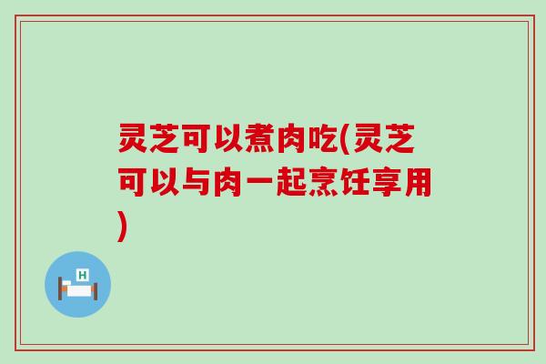 灵芝可以煮肉吃(灵芝可以与肉一起烹饪享用)