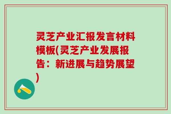 灵芝产业汇报发言材料模板(灵芝产业发展报告：新进展与趋势展望)