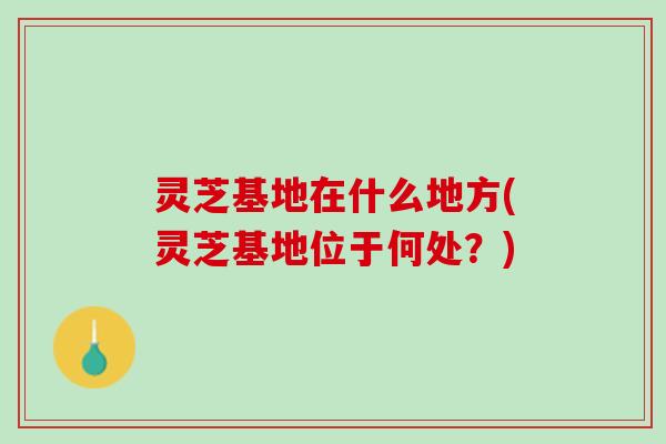 灵芝基地在什么地方(灵芝基地位于何处？)