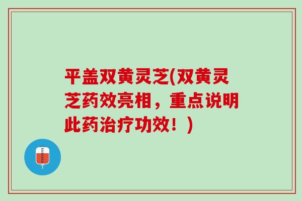 平盖双黄灵芝(双黄灵芝药效亮相，重点说明此药治疗功效！)