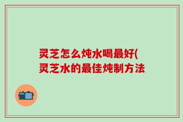 灵芝怎么炖水喝最好(灵芝水的最佳炖制方法