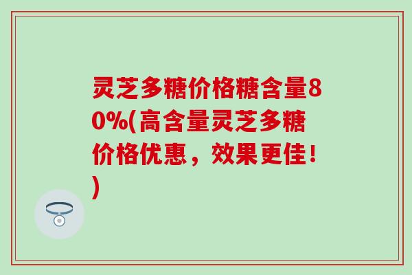 灵芝多糖价格糖含量80%(高含量灵芝多糖价格优惠，效果更佳！)