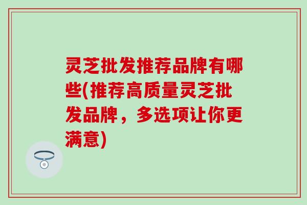 灵芝批发推荐品牌有哪些(推荐高质量灵芝批发品牌，多选项让你更满意)
