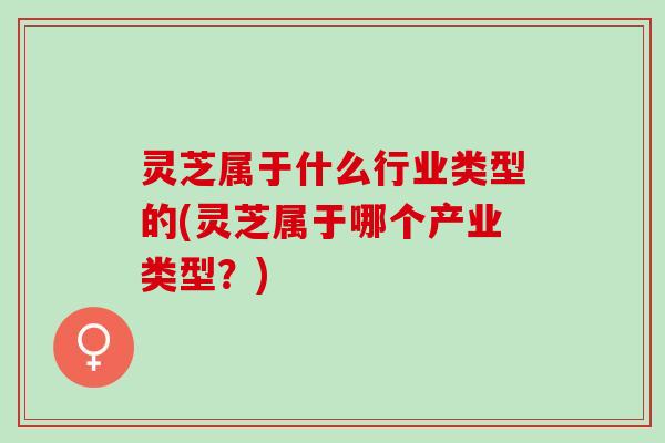灵芝属于什么行业类型的(灵芝属于哪个产业类型？)