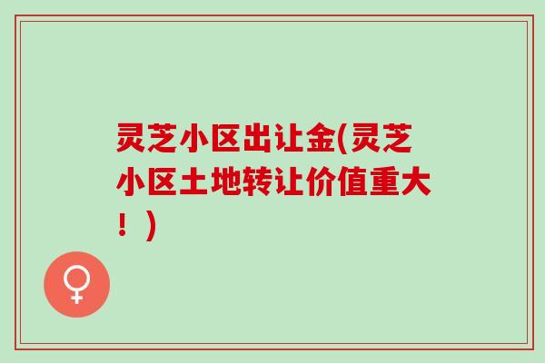 灵芝小区出让金(灵芝小区土地转让价值重大！)