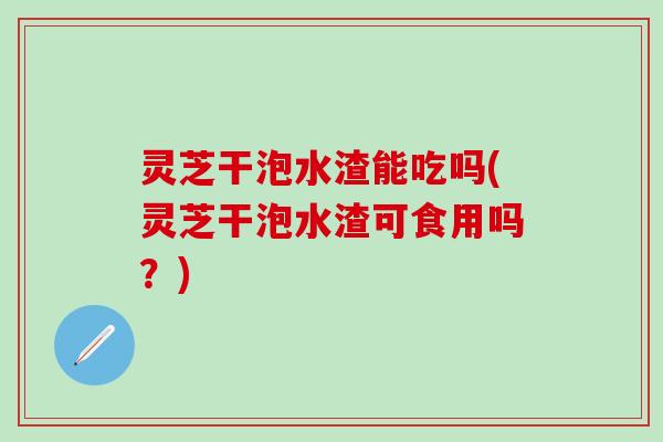 灵芝干泡水渣能吃吗(灵芝干泡水渣可食用吗？)