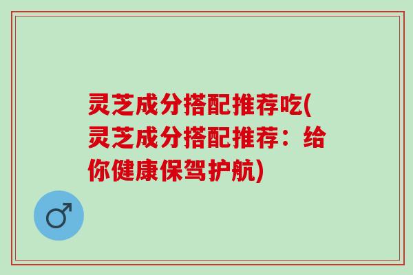灵芝成分搭配推荐吃(灵芝成分搭配推荐：给你健康保驾护航)