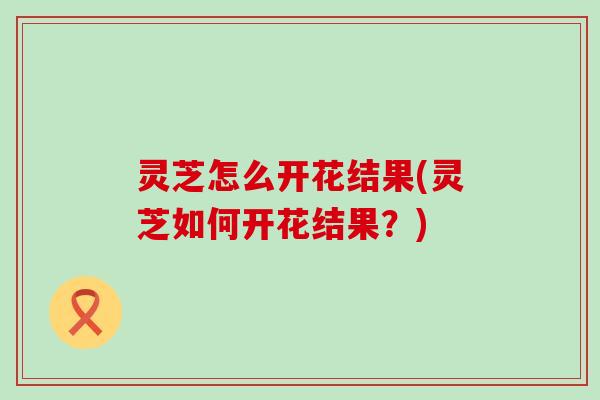 灵芝怎么开花结果(灵芝如何开花结果？)