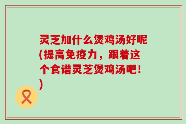 灵芝加什么煲鸡汤好呢(提高免疫力，跟着这个食谱灵芝煲鸡汤吧！)