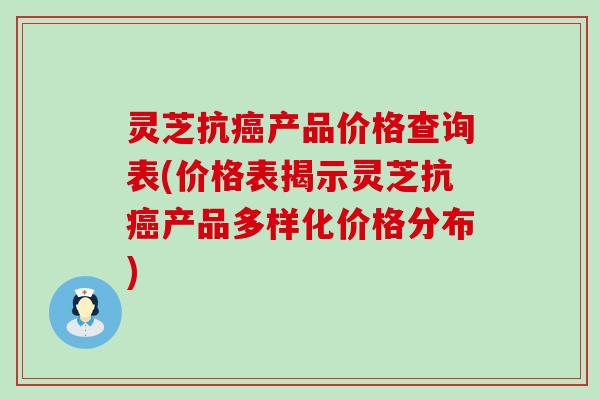 灵芝抗癌产品价格查询表(价格表揭示灵芝抗癌产品多样化价格分布)