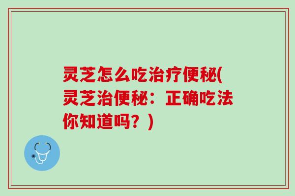 灵芝怎么吃治疗便秘(灵芝治便秘：正确吃法你知道吗？)