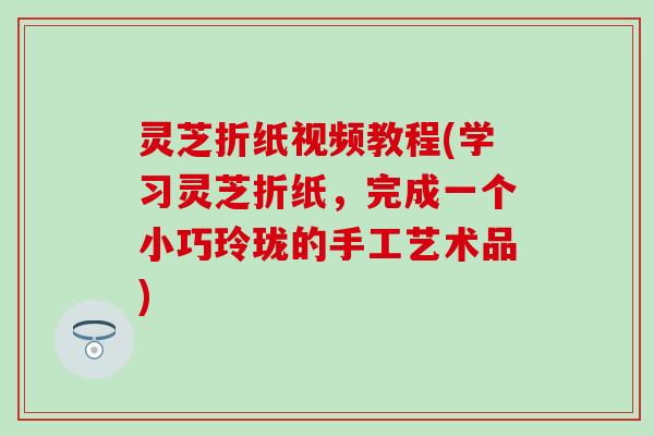 灵芝折纸视频教程(学习灵芝折纸，完成一个小巧玲珑的手工艺术品)