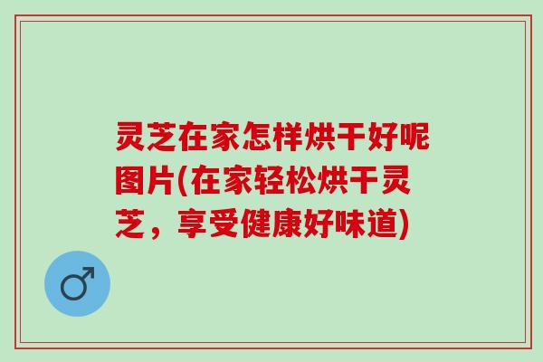 灵芝在家怎样烘干好呢图片(在家轻松烘干灵芝，享受健康好味道)