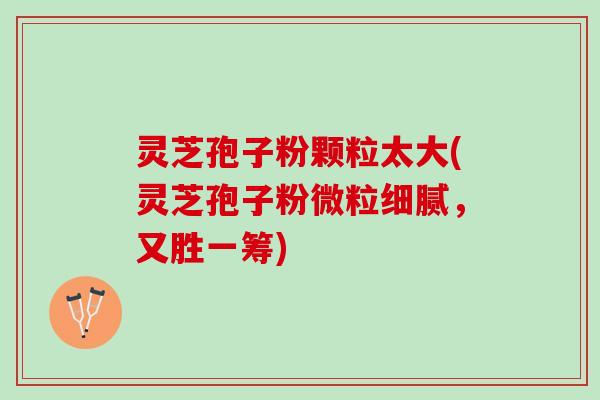 灵芝孢子粉颗粒太大(灵芝孢子粉微粒细腻，又胜一筹)