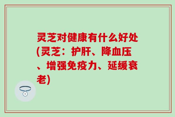 灵芝对健康有什么好处(灵芝：护肝、降血压、增强免疫力、延缓衰老)