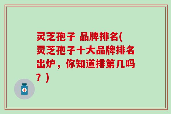 灵芝孢子 品牌排名(灵芝孢子十大品牌排名出炉，你知道排第几吗？)