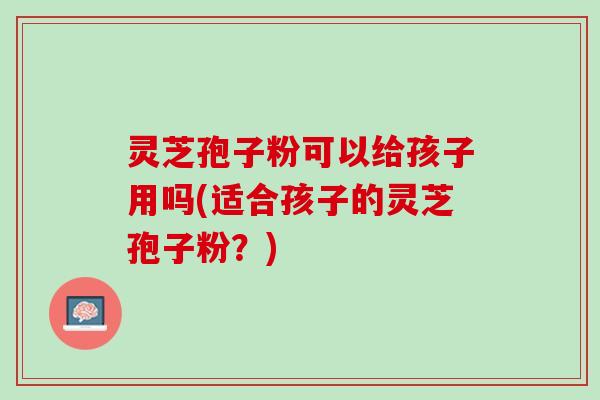 灵芝孢子粉可以给孩子用吗(适合孩子的灵芝孢子粉？)