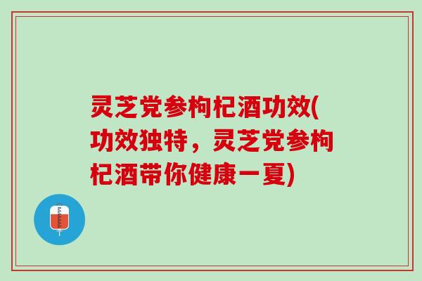 灵芝党参枸杞酒功效(功效独特，灵芝党参枸杞酒带你健康一夏)