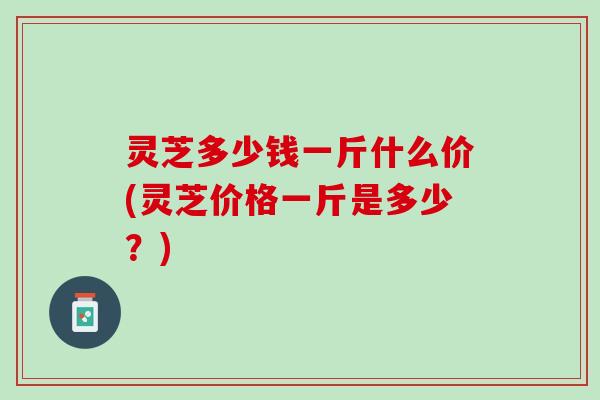 灵芝多少钱一斤什么价(灵芝价格一斤是多少？)