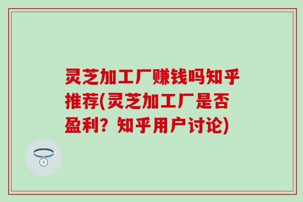 灵芝加工厂赚钱吗知乎推荐(灵芝加工厂是否盈利？知乎用户讨论)