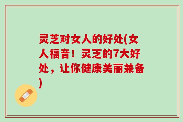 灵芝对女人的好处(女人福音！灵芝的7大好处，让你健康美丽兼备)