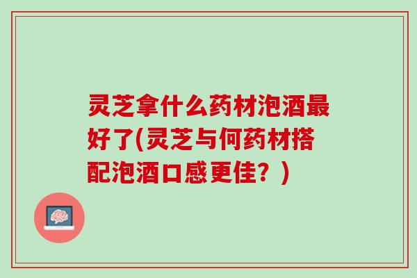 灵芝拿什么药材泡酒最好了(灵芝与何药材搭配泡酒口感更佳？)
