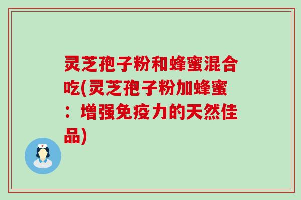 灵芝孢子粉和蜂蜜混合吃(灵芝孢子粉加蜂蜜：增强免疫力的天然佳品)