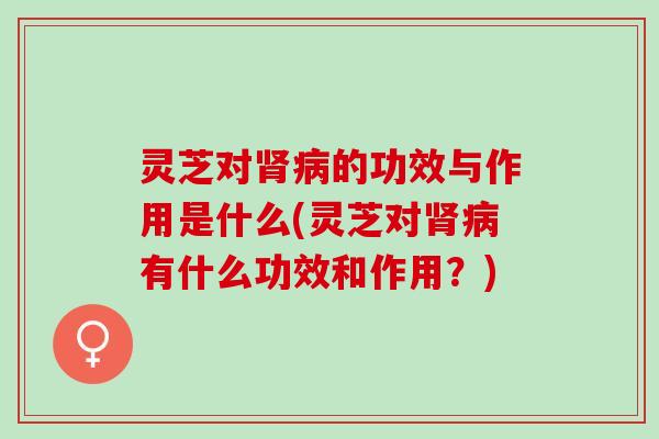 灵芝对肾病的功效与作用是什么(灵芝对肾病有什么功效和作用？)