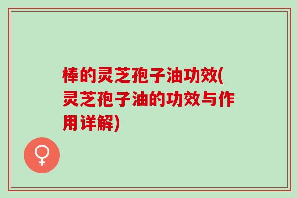 棒的灵芝孢子油功效(灵芝孢子油的功效与作用详解)