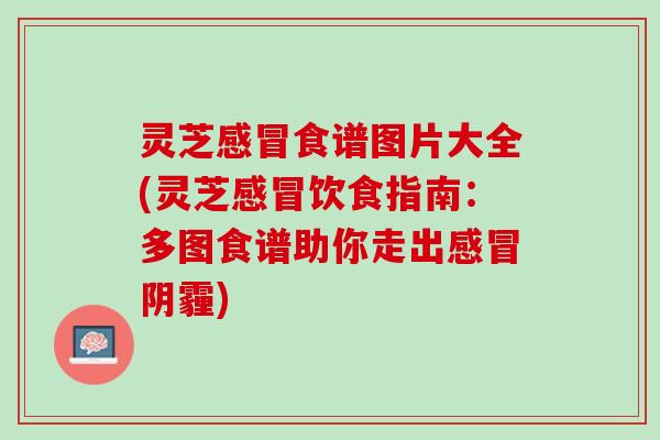 灵芝感冒食谱图片大全(灵芝感冒饮食指南：多图食谱助你走出感冒阴霾)