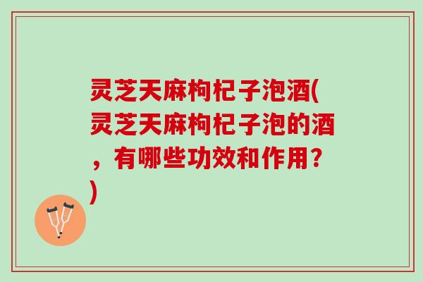 灵芝天麻枸杞子泡酒(灵芝天麻枸杞子泡的酒，有哪些功效和作用？)